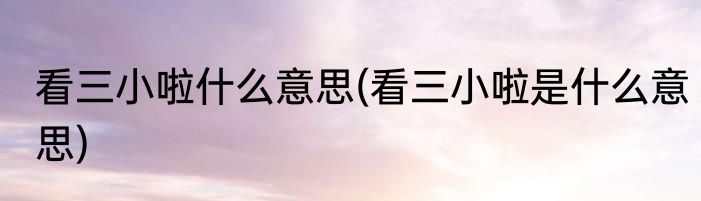 看三小啦什么意思(看三小啦是什么意思)