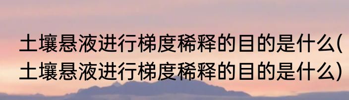 土壤悬液进行梯度稀释的目的是什么(土壤悬液进行梯度稀释的目的是什么)