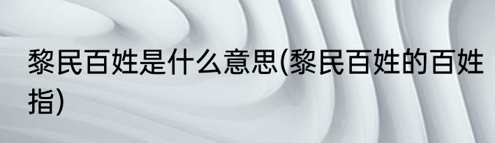 黎民百姓是什么意思(黎民百姓的百姓指)