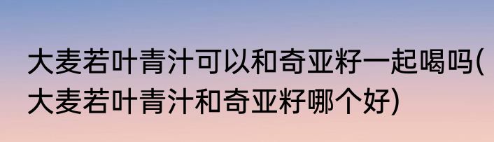 大麦若叶青汁可以和奇亚籽一起喝吗(大麦若叶青汁和奇亚籽哪个好)
