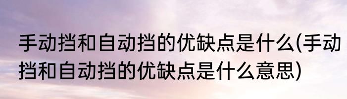 手动挡和自动挡的优缺点是什么(手动挡和自动挡的优缺点是什么意思)
