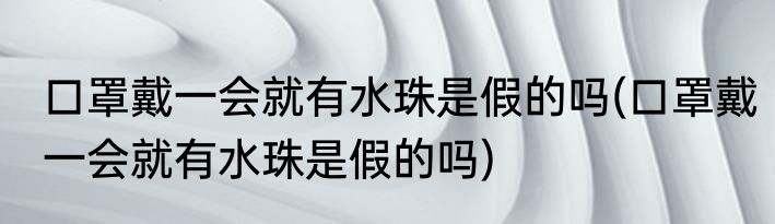 口罩戴一会就有水珠是假的吗(口罩戴一会就有水珠是假的吗)