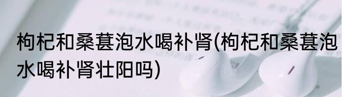 枸杞和桑葚泡水喝补肾(枸杞和桑葚泡水喝补肾壮阳吗)