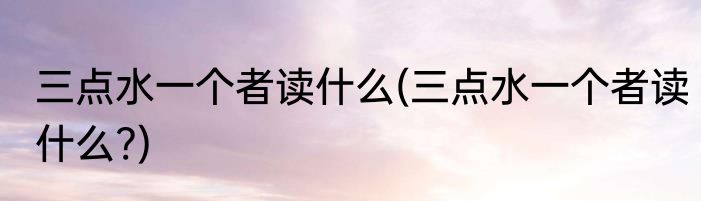 三点水一个者读什么(三点水一个者读什么?)