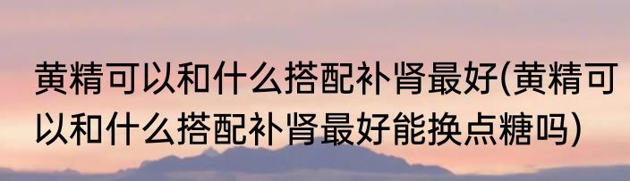 黄精可以和什么搭配补肾最好(黄精可以和什么搭配补肾最好能换点糖吗)