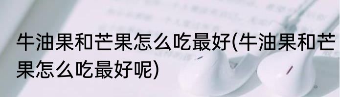 牛油果和芒果怎么吃最好(牛油果和芒果怎么吃最好呢)