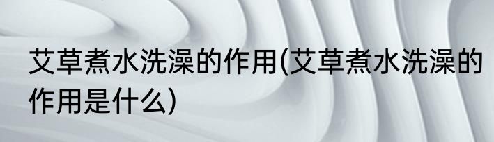 艾草煮水洗澡的作用(艾草煮水洗澡的作用是什么)