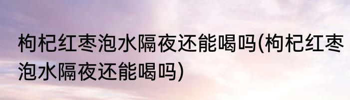 枸杞红枣泡水隔夜还能喝吗(枸杞红枣泡水隔夜还能喝吗)