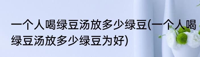 一个人喝绿豆汤放多少绿豆(一个人喝绿豆汤放多少绿豆为好)