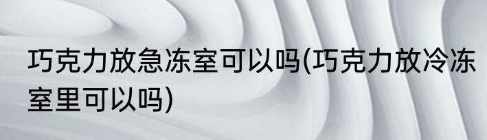 巧克力放急冻室可以吗(巧克力放冷冻室里可以吗)