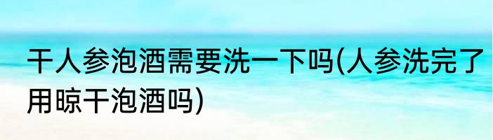 干人参泡酒需要洗一下吗(人参洗完了用晾干泡酒吗)