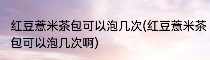 红豆薏米茶包可以泡几次(红豆薏米茶包可以泡几次啊)