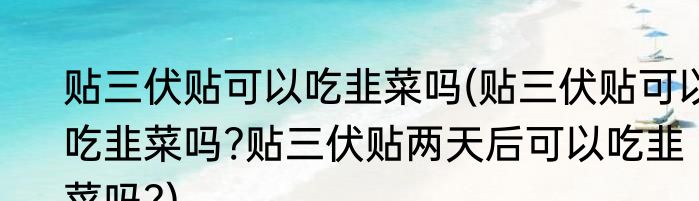 贴三伏贴可以吃韭菜吗(贴三伏贴可以吃韭菜吗?贴三伏贴两天后可以吃韭菜吗?)
