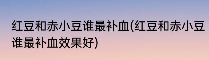 红豆和赤小豆谁最补血(红豆和赤小豆谁最补血效果好)