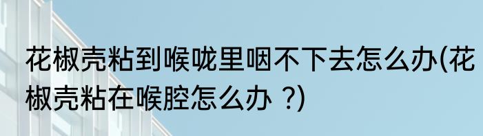 花椒壳粘到喉咙里咽不下去怎么办(花椒壳粘在喉腔怎么办 ?)