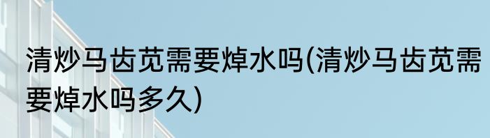 清炒马齿苋需要焯水吗(清炒马齿苋需要焯水吗多久)