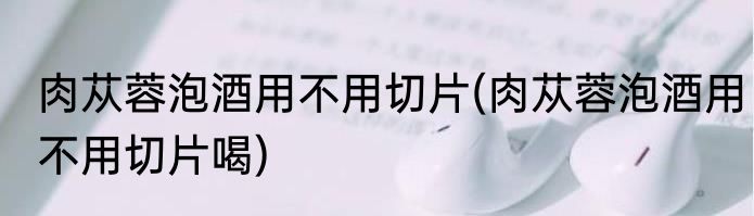 肉苁蓉泡酒用不用切片(肉苁蓉泡酒用不用切片喝)