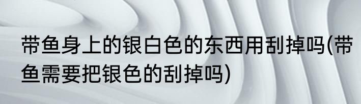 带鱼身上的银白色的东西用刮掉吗(带鱼需要把银色的刮掉吗)