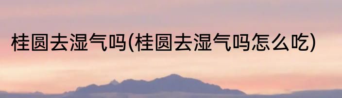 桂圆去湿气吗(桂圆去湿气吗怎么吃)