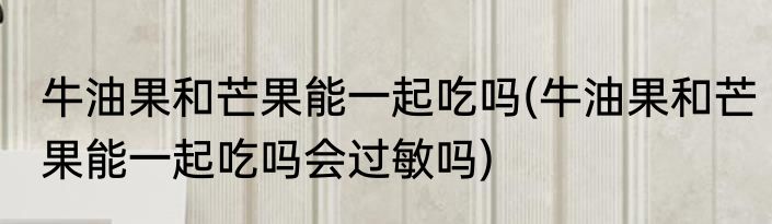 牛油果和芒果能一起吃吗(牛油果和芒果能一起吃吗会过敏吗)