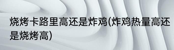 烧烤卡路里高还是炸鸡(炸鸡热量高还是烧烤高)