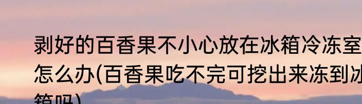 剥好的百香果不小心放在冰箱冷冻室怎么办(百香果吃不完可挖出来冻到冰箱吗)