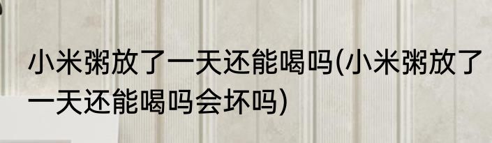 小米粥放了一天还能喝吗(小米粥放了一天还能喝吗会坏吗)