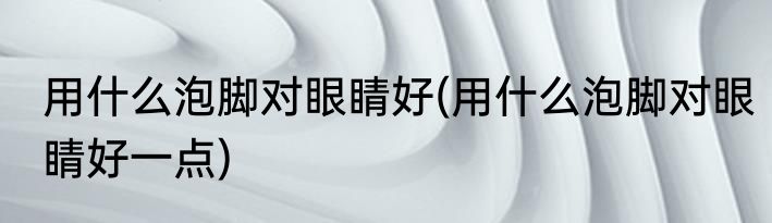 用什么泡脚对眼睛好(用什么泡脚对眼睛好一点)