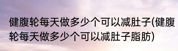 健腹轮每天做多少个可以减肚子(健腹轮每天做多少个可以减肚子脂肪)