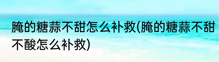 腌的糖蒜不甜怎么补救(腌的糖蒜不甜不酸怎么补救)