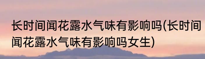 长时间闻花露水气味有影响吗(长时间闻花露水气味有影响吗女生)