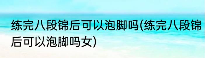 练完八段锦后可以泡脚吗(练完八段锦后可以泡脚吗女)