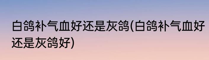 白鸽补气血好还是灰鸽(白鸽补气血好还是灰鸽好)