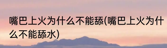 嘴巴上火为什么不能舔(嘴巴上火为什么不能舔水)