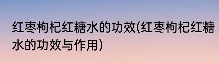 红枣枸杞红糖水的功效(红枣枸杞红糖水的功效与作用)