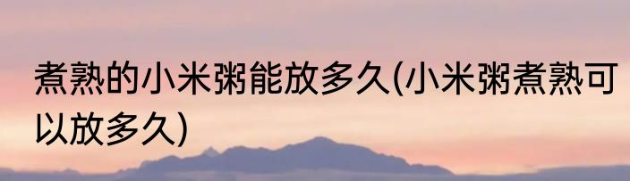 煮熟的小米粥能放多久(小米粥煮熟可以放多久)