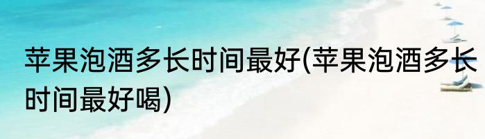 苹果泡酒多长时间最好(苹果泡酒多长时间最好喝)