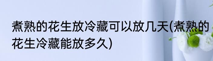 煮熟的花生放冷藏可以放几天(煮熟的花生冷藏能放多久)