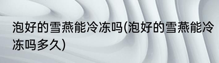 泡好的雪燕能冷冻吗(泡好的雪燕能冷冻吗多久)