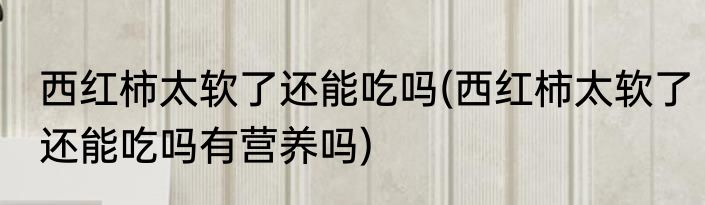 西红柿太软了还能吃吗(西红柿太软了还能吃吗有营养吗)