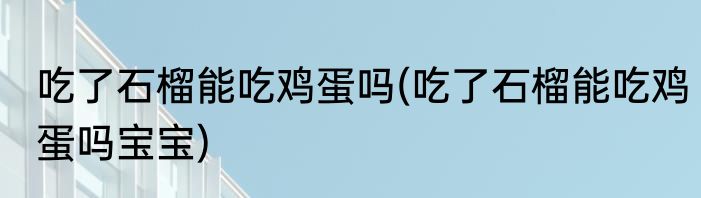 吃了石榴能吃鸡蛋吗(吃了石榴能吃鸡蛋吗宝宝)