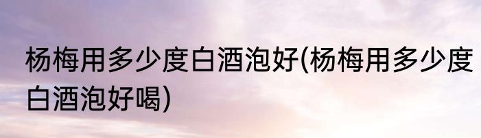 杨梅用多少度白酒泡好(杨梅用多少度白酒泡好喝)