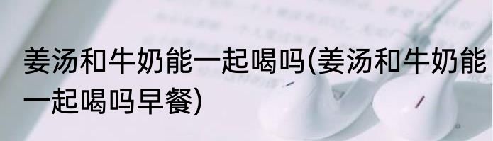 姜汤和牛奶能一起喝吗(姜汤和牛奶能一起喝吗早餐)