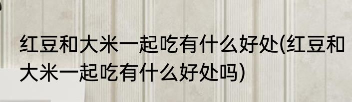红豆和大米一起吃有什么好处(红豆和大米一起吃有什么好处吗)