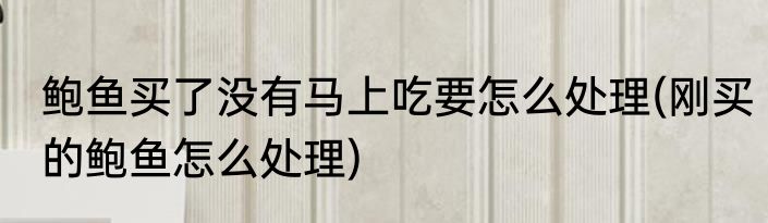 鲍鱼买了没有马上吃要怎么处理(刚买的鲍鱼怎么处理)