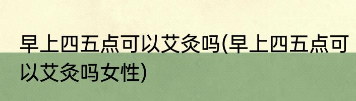 早上四五点可以艾灸吗(早上四五点可以艾灸吗女性)