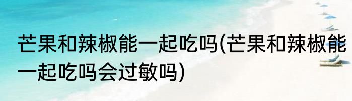 芒果和辣椒能一起吃吗(芒果和辣椒能一起吃吗会过敏吗)