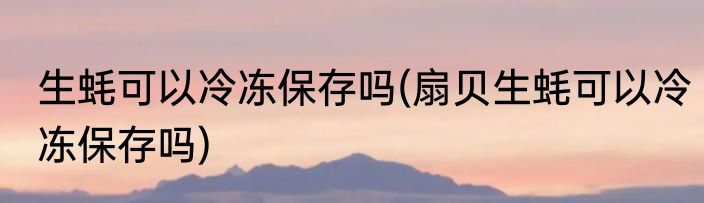 生蚝可以冷冻保存吗(扇贝生蚝可以冷冻保存吗)
