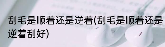 刮毛是顺着还是逆着(刮毛是顺着还是逆着刮好)