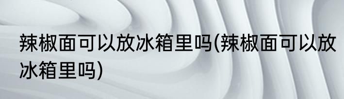 辣椒面可以放冰箱里吗(辣椒面可以放冰箱里吗)